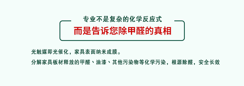 专业不是复杂的化学反应式，而是告诉您除甲醛的真相，光触媒即光催化，家具表面纳米成膜，分解家具板材释放的甲醛、油漆、其他污染物等化学污染，根源除醛，安全长效