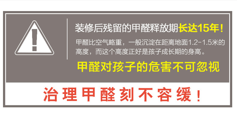 装修后残留的甲醛释放期长达15年！甲醛比空气略重，一般沉淀在距离地面1.2-1.5米的高度，而这个高度正好是孩子成长期的身高。甲醛对孩子的危害不可忽视，治理甲醛刻不容缓！