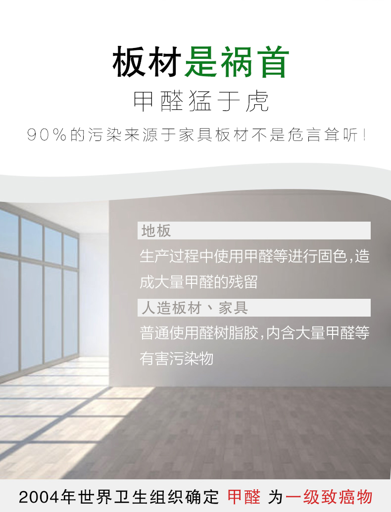 板材是祸首，甲醛猛于虎90%的污染来自与家具板材不是危言耸听，地板生产过程中使用甲醛等进行固色，造成大量甲醛的残留，人造板材丶家具，普通使用全树脂胶，内含大量甲醛等有害污染物，2004年世界卫生组织确定甲醛为一级致癌物
