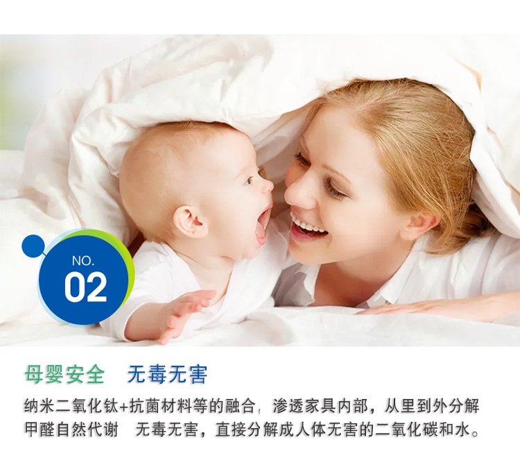 母婴安全 无毒无害，纳米二氧化钛+抗菌材料等的融合，渗透家具内部，从里到外分解 甲醛自然代谢　无毒无害，直接分解成人体无害的二氧化碳和水。