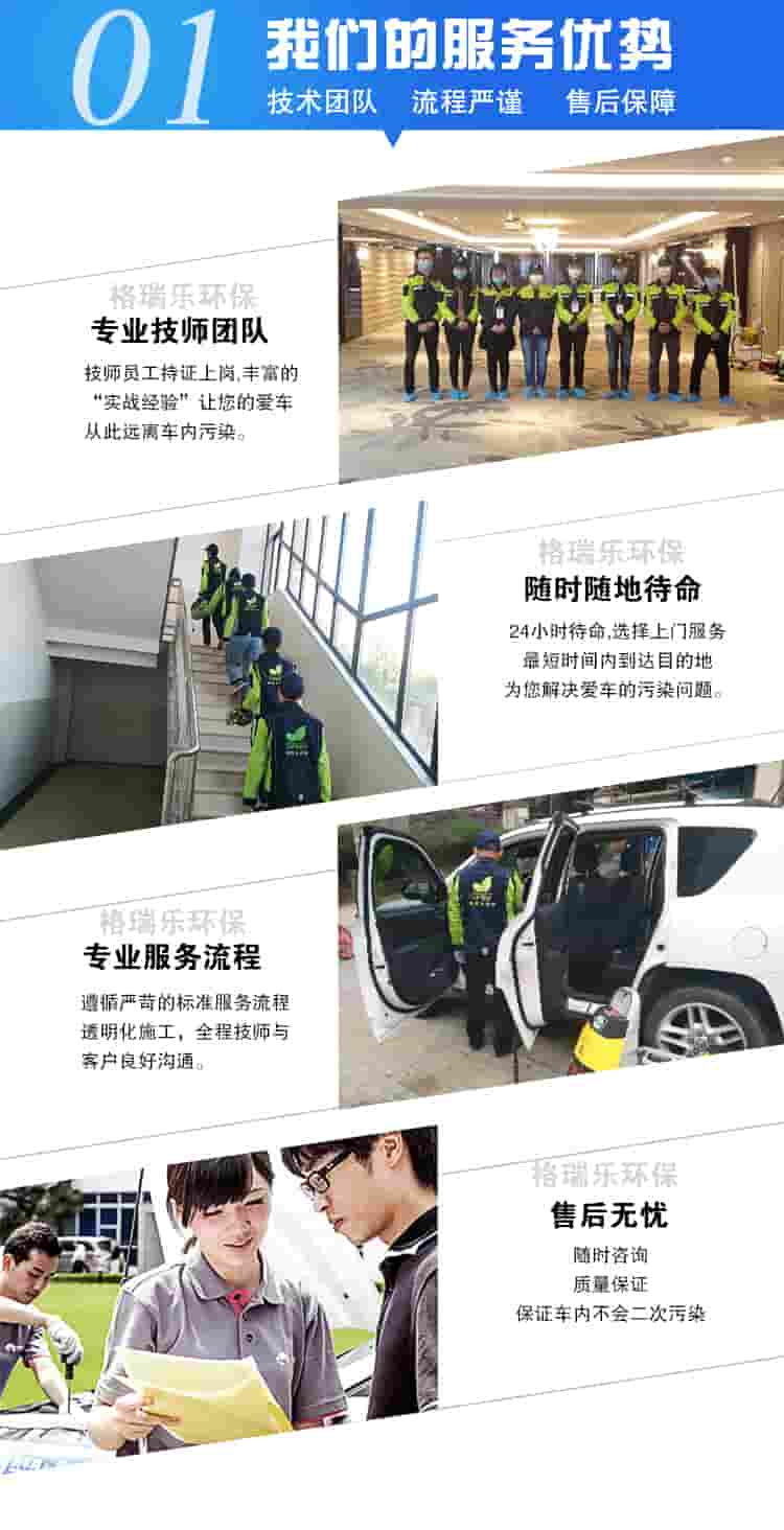 01我们的服务优势，技术团队，流程严谨，售后保障，格瑞乐专业技术团队，格瑞乐技术员工持证上岗，让您的爱车远离空气污染。格瑞乐环保24小时待命，选择上门最短时间内到达目的地，为您解决爱车的空气污染问题。专业服务流程，遵循苛刻的标准服务，透明化施工，全程技师与客户良好交流。售后无忧：随时咨询，质量保障，保证车内不会二次污染。 