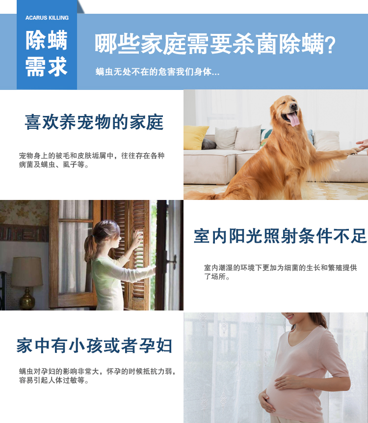 除螨需求，哪些家庭需要杀菌除螨？螨虫无处不在的危害我们的身体，喜欢养宠物的家庭，宠物身上的被毛和皮肤垢屑中，往往存在各种病菌及螨虫、虱子等，室内阳光照射条件不足，室内潮湿的环境下，更加为细菌的生长和繁殖提供了场所，家中有小孩或者孕妇，螨虫对孕妇的影响非常大，怀孕的时候抵抗力弱，容易引起人体过敏等。