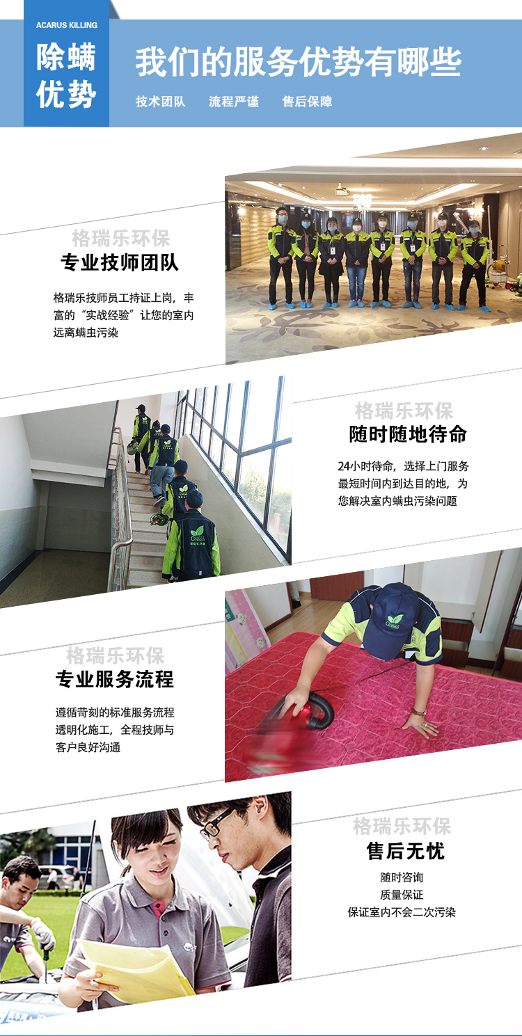 除螨优势，我们的服务优势有哪些，技术团队，流程严谨，售后保障，格瑞乐环保专业技术团队，格瑞乐技术员工持证上岗，丰富的“实战经验”让您的室内原理螨虫污染，随时随地待命，24小时待命，选择上门服务最短时间内到达目的地，为您解决室内螨虫污染问题，格瑞乐环保专业服务流程，遵循苛刻的标准服务流程透明化施工，全程技师与客户良好沟通，格瑞乐环保售后无忧，随时咨询，质量保障，保证室内不会二次污染。
