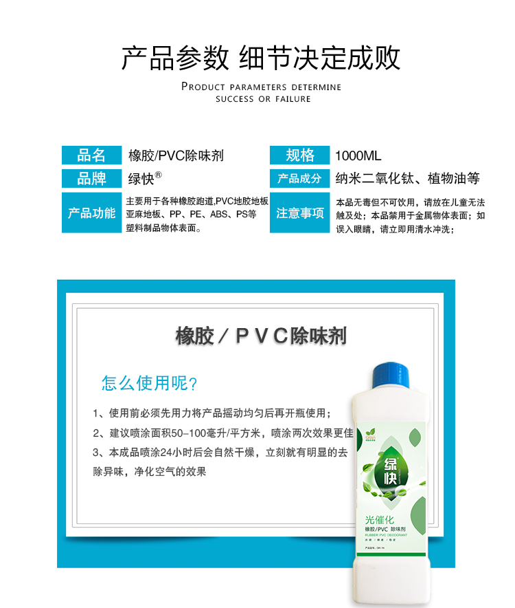 产品参数细节决定成败,橡胶PVC除味剂,1000ML,绿快,纳米二氧化钛,植物油等,主要用于各种橡胶跑道,PVC地胶地板,亚麻地板,PP,PE,ABS,PS等塑料制品物体表面,本品无毒但不可饮用,请放在儿童无法触及处,本品禁用于金属物体表面,如误入眼睛,请立即用清水冲洗,橡胶PVC除味剂怎么使用呢？1使用前必须先用力将产品摇动均匀再开瓶使用,2建议喷涂面积50-100毫升/平方米,喷涂两次效果更佳,3本成品喷涂24小时后会自然干燥,立刻就有明显的祛除异味,净化空气的效果