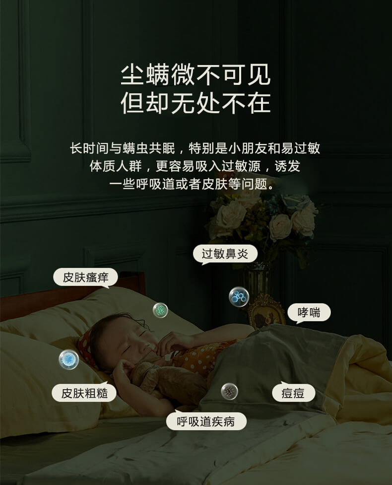尘螨微不可见但却无处不在，长时间与螨虫共眠，特别是小朋友和易过敏体质人群，更容易吸入过敏原，诱发一些呼吸道或者皮肤等问题