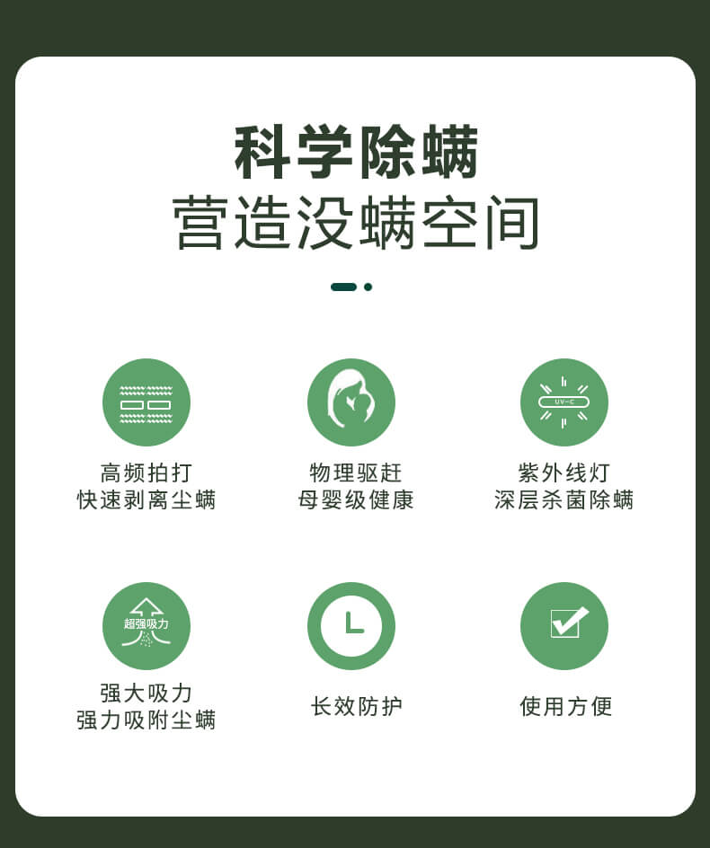 科学除螨，营造没螨空间，高频拍打，快速剥离尘螨，物理驱赶，母婴级健康，紫外线灯深层杀菌除螨，强大吸力强力吸附尘螨，长效防护，使用方便