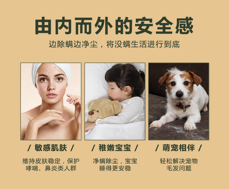 由内而外的安全感，边除螨边净尘，将没螨生活进行到底，敏感肌肤，维持皮肤稳定，保护哮喘，鼻炎类人群，稚嫩宝宝，净螨除尘，宝宝睡的更安稳，萌宠相伴，轻松解决宠物毛发问题